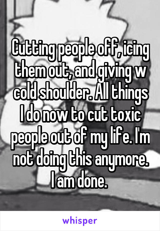 Cutting people off, icing them out, and giving w cold shoulder. All things I do now to cut toxic people out of my life. I'm not doing this anymore. I am done. 