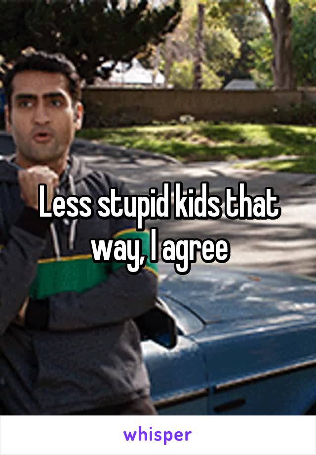 Less stupid kids that way, I agree