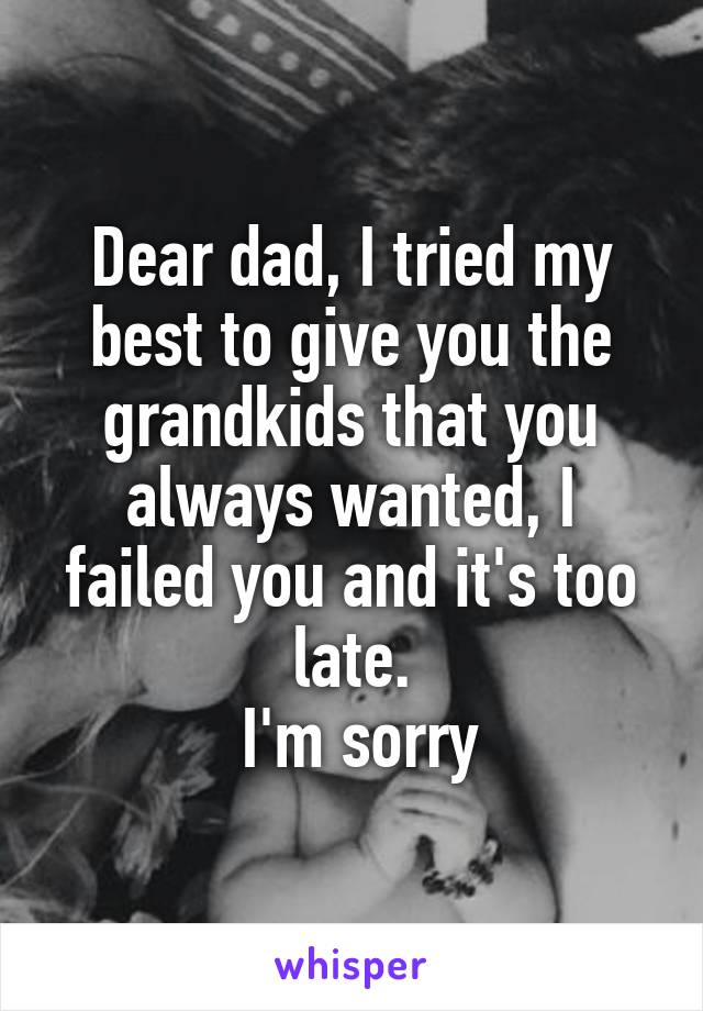 Dear dad, I tried my best to give you the grandkids that you always wanted, I failed you and it's too late.
 I'm sorry