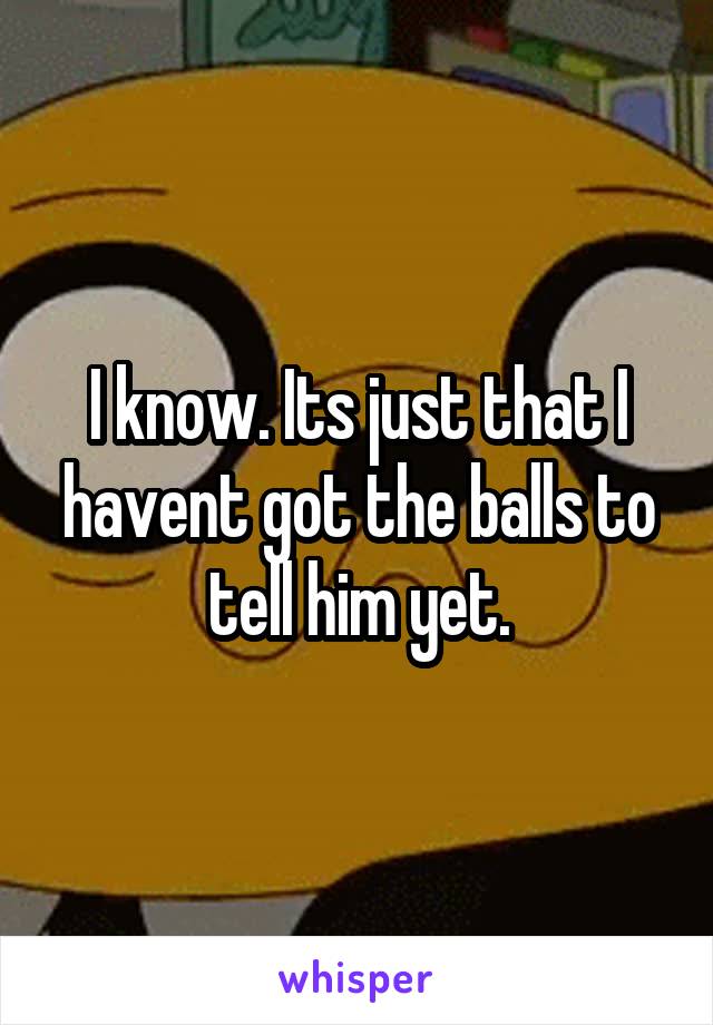 I know. Its just that I havent got the balls to tell him yet.