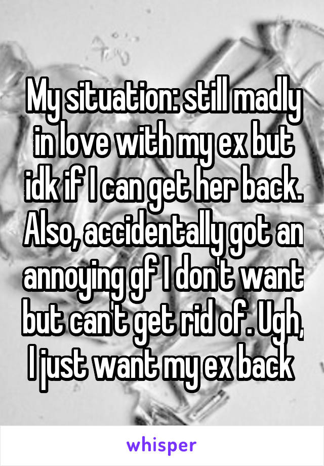 My situation: still madly in love with my ex but idk if I can get her back. Also, accidentally got an annoying gf I don't want but can't get rid of. Ugh, I just want my ex back 