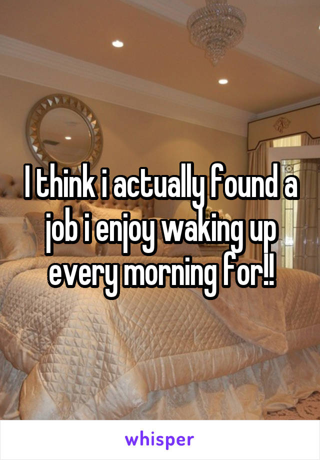 I think i actually found a job i enjoy waking up every morning for!!