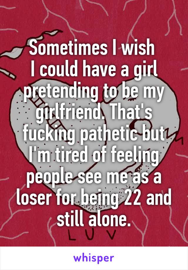 Sometimes I wish 
I could have a girl pretending to be my girlfriend. That's fucking pathetic but I'm tired of feeling people see me as a loser for being 22 and still alone.