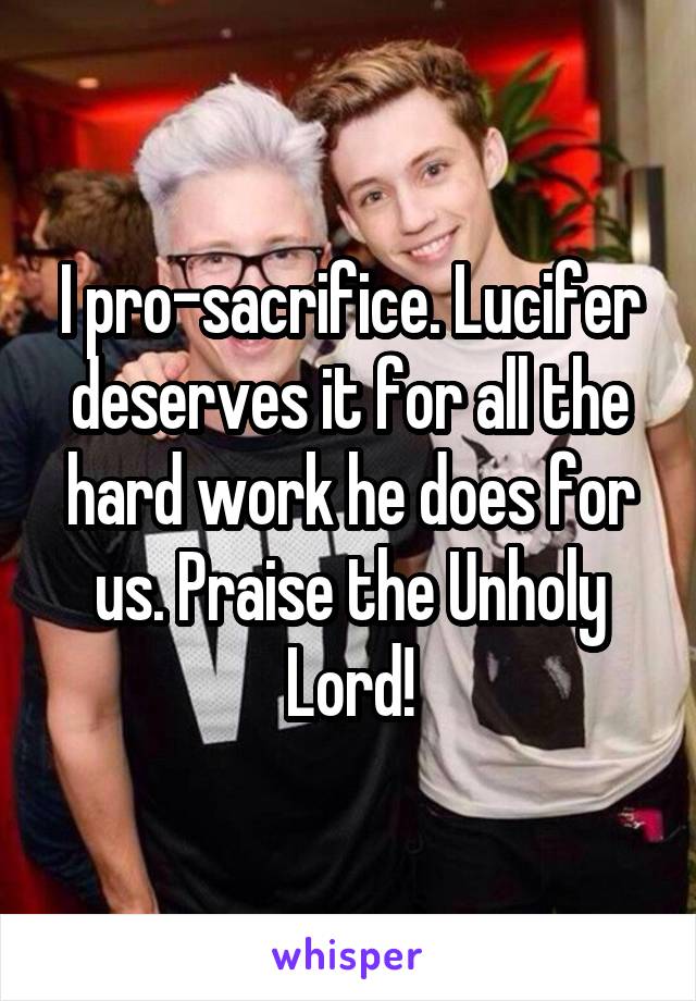 I pro-sacrifice. Lucifer deserves it for all the hard work he does for us. Praise the Unholy Lord!