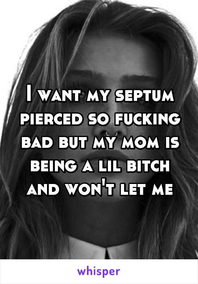 I want my septum pierced so fucking bad but my mom is being a lil bitch and won't let me