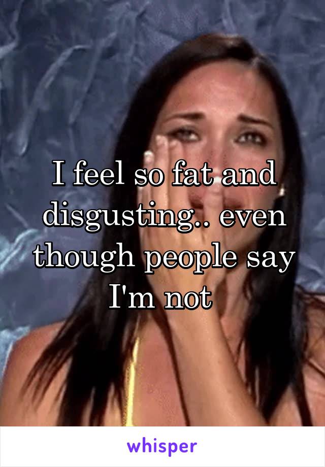 I feel so fat and disgusting.. even though people say I'm not 