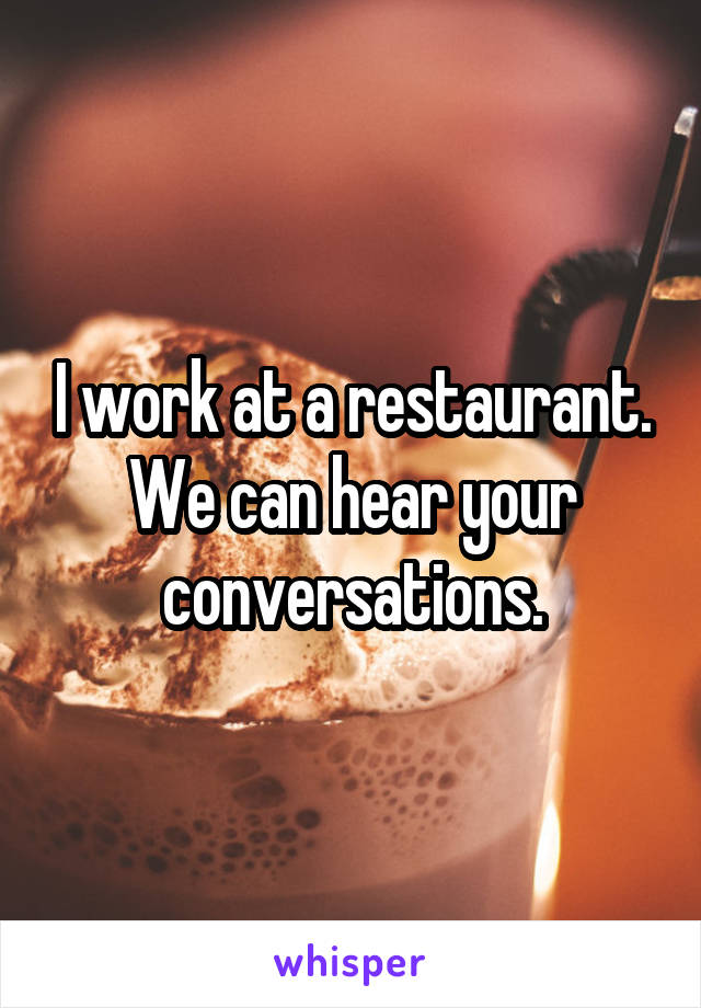 I work at a restaurant. We can hear your conversations.