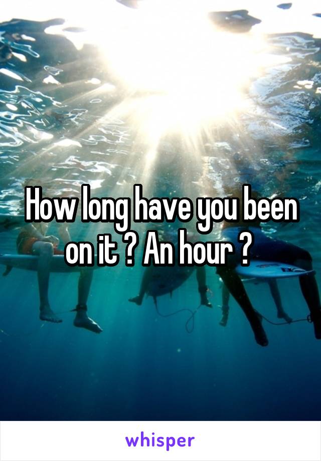 How long have you been on it ? An hour ? 