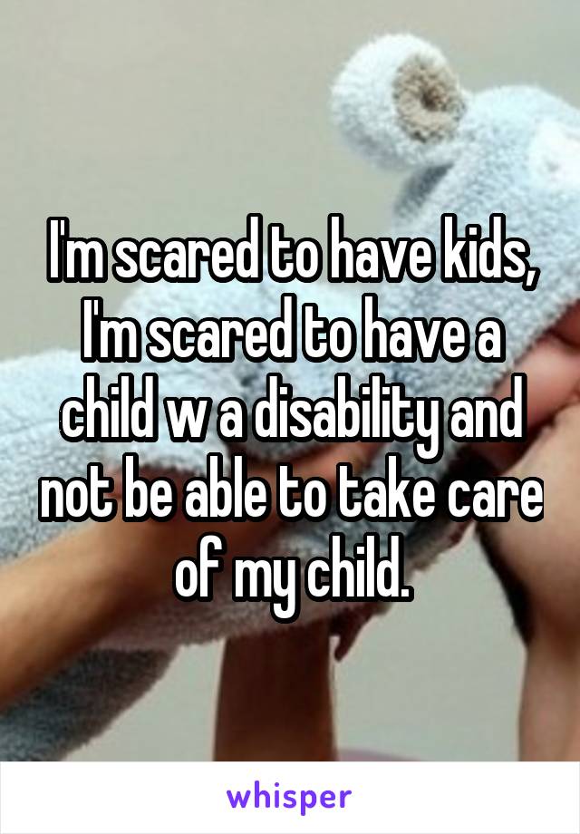 I'm scared to have kids, I'm scared to have a child w a disability and not be able to take care of my child.