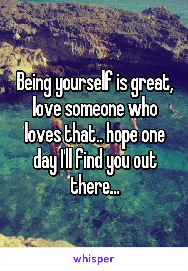 Being yourself is great, love someone who loves that.. hope one day I'll find you out there...