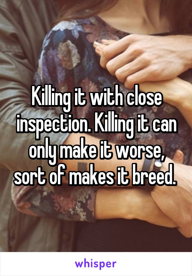 Killing it with close inspection. Killing it can only make it worse, sort of makes it breed. 