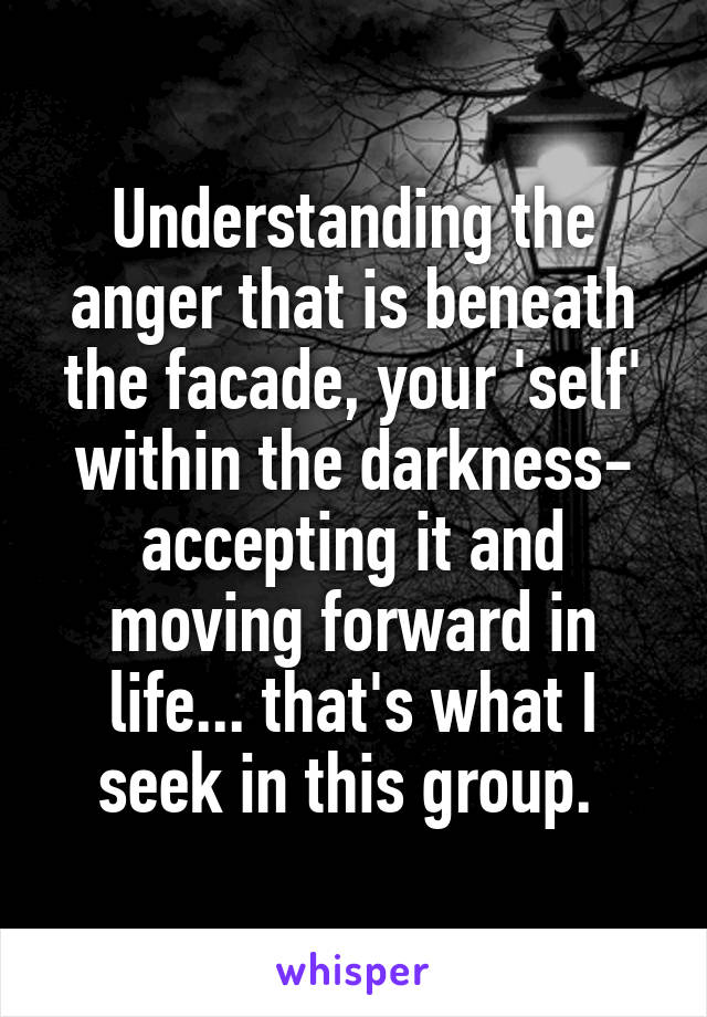 Understanding the anger that is beneath the facade, your 'self' within the darkness- accepting it and moving forward in life... that's what I seek in this group. 