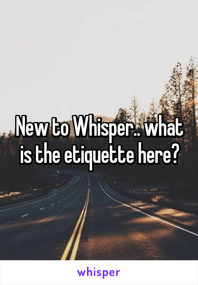 New to Whisper.. what is the etiquette here?