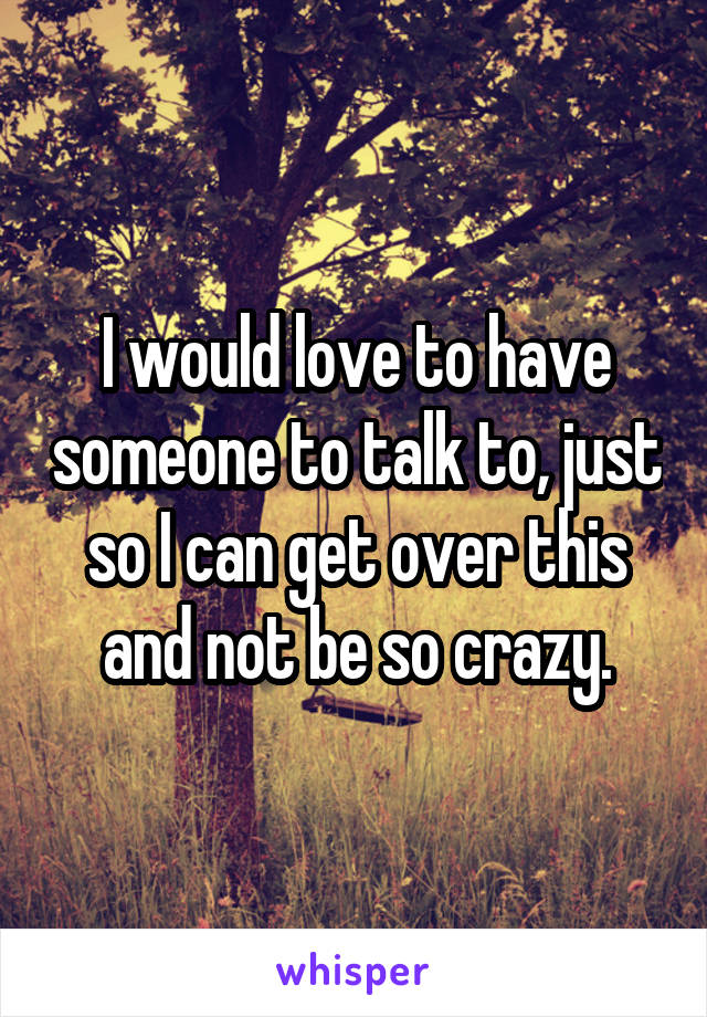 I would love to have someone to talk to, just so I can get over this and not be so crazy.