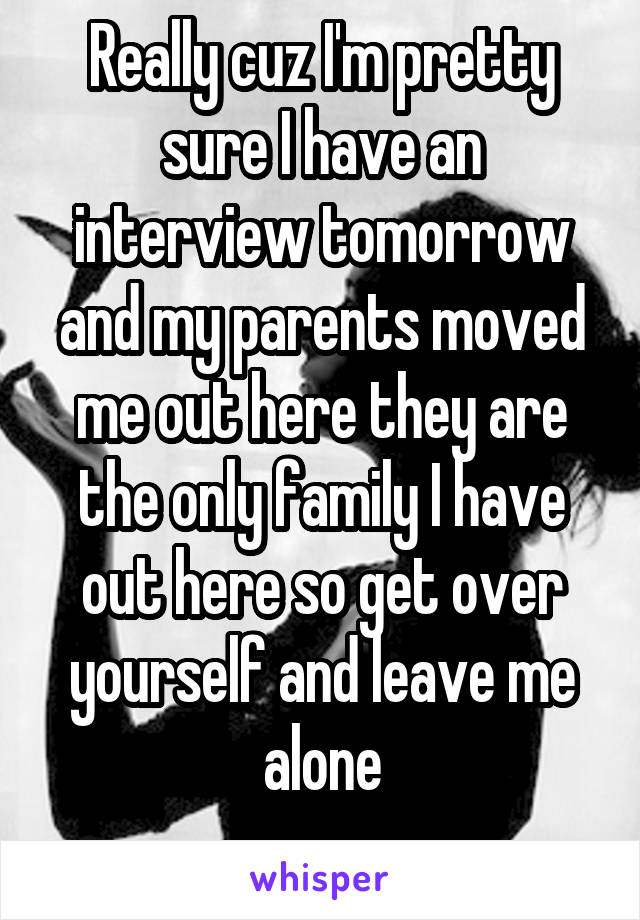 Really cuz I'm pretty sure I have an interview tomorrow and my parents moved me out here they are the only family I have out here so get over yourself and leave me alone
