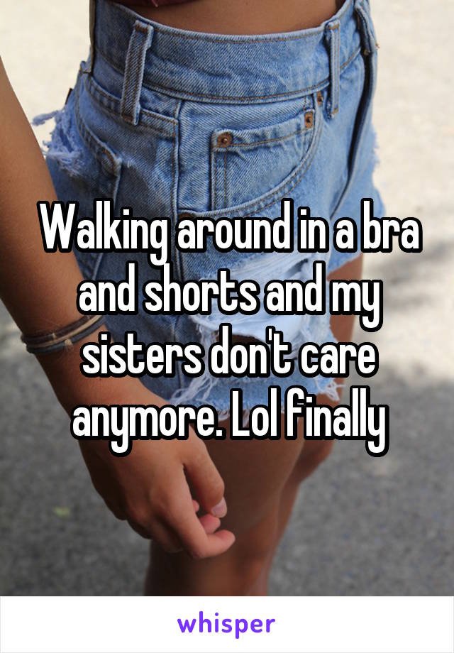 Walking around in a bra and shorts and my sisters don't care anymore. Lol finally