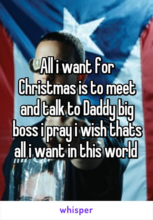 All i want for Christmas is to meet and talk to Daddy big boss i pray i wish thats all i want in this world 