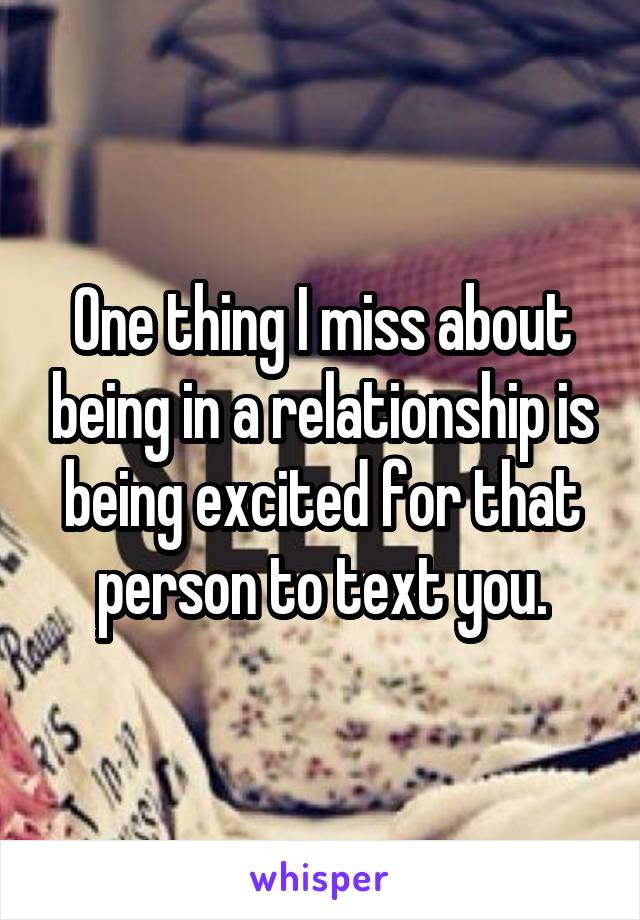 One thing I miss about being in a relationship is being excited for that person to text you.