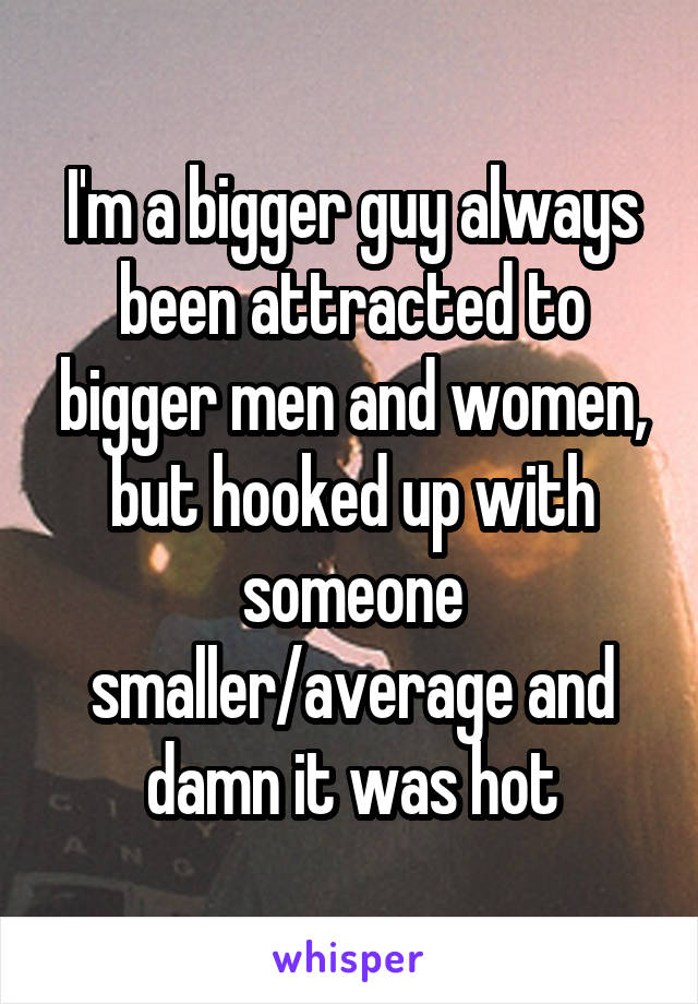 I'm a bigger guy always been attracted to bigger men and women, but hooked up with someone smaller/average and damn it was hot