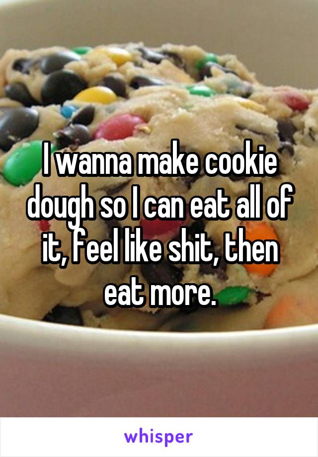 I wanna make cookie dough so I can eat all of it, feel like shit, then eat more.