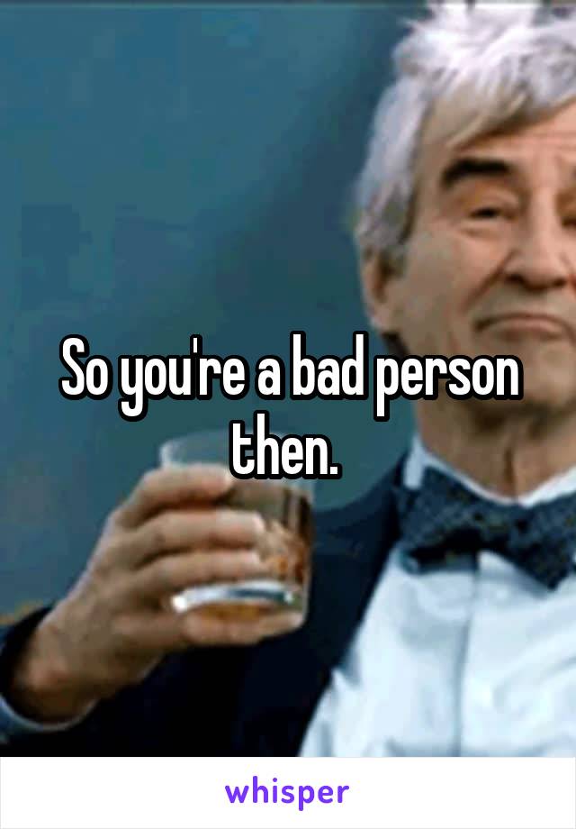 So you're a bad person then. 