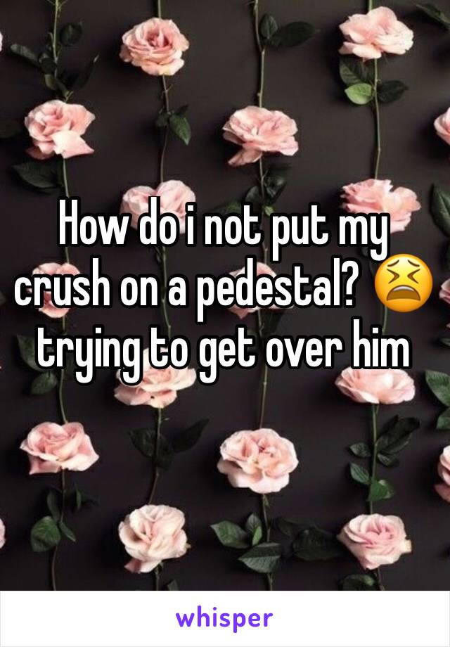 How do i not put my crush on a pedestal? 😫trying to get over him