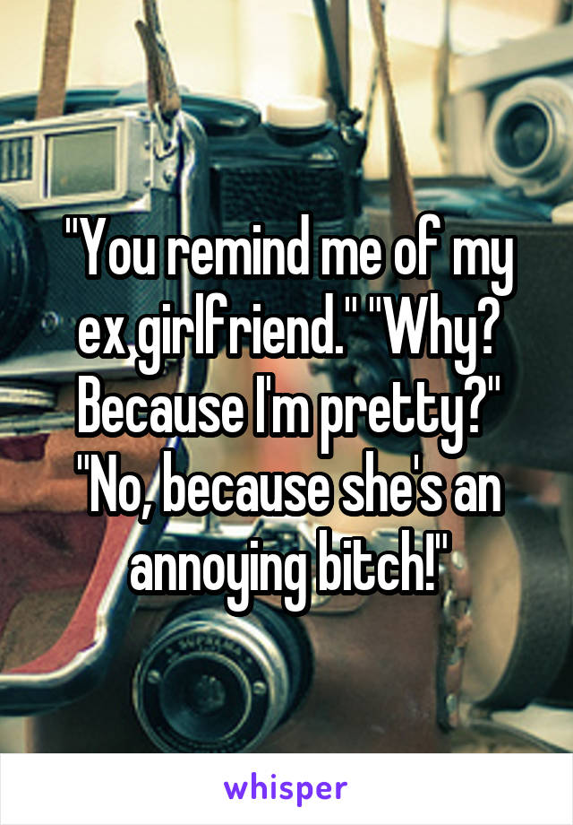 "You remind me of my ex girlfriend." "Why? Because I'm pretty?" "No, because she's an annoying bitch!"