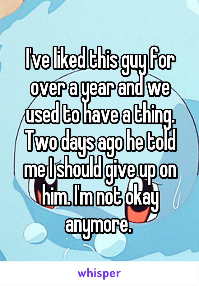 I've liked this guy for over a year and we used to have a thing. Two days ago he told me I should give up on him. I'm not okay anymore. 