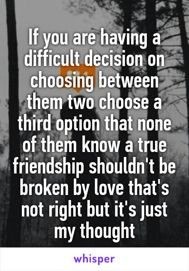 If you are having a difficult decision on choosing between them two choose a third option that none of them know a true friendship shouldn't be broken by love that's not right but it's just my thought