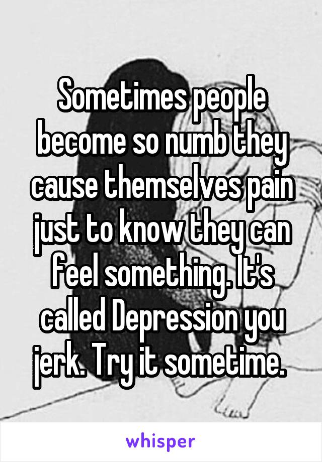 Sometimes people become so numb they cause themselves pain just to know they can feel something. It's called Depression you jerk. Try it sometime. 