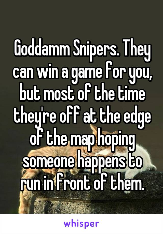 Goddamm Snipers. They can win a game for you, but most of the time they're off at the edge of the map hoping someone happens to run in front of them.