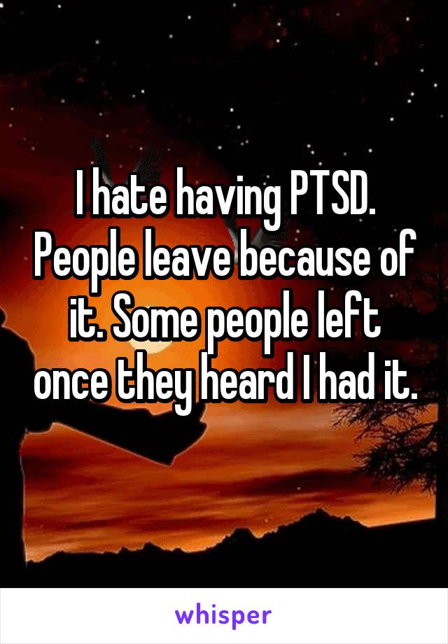 I hate having PTSD. People leave because of it. Some people left once they heard I had it. 