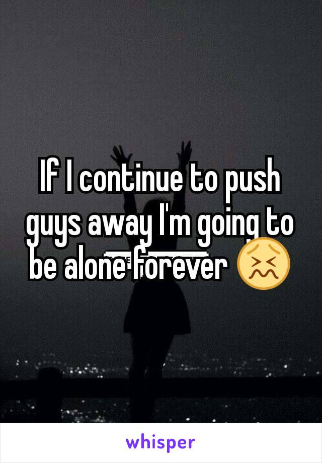 If I continue to push guys away I'm going to be alone forever 😖