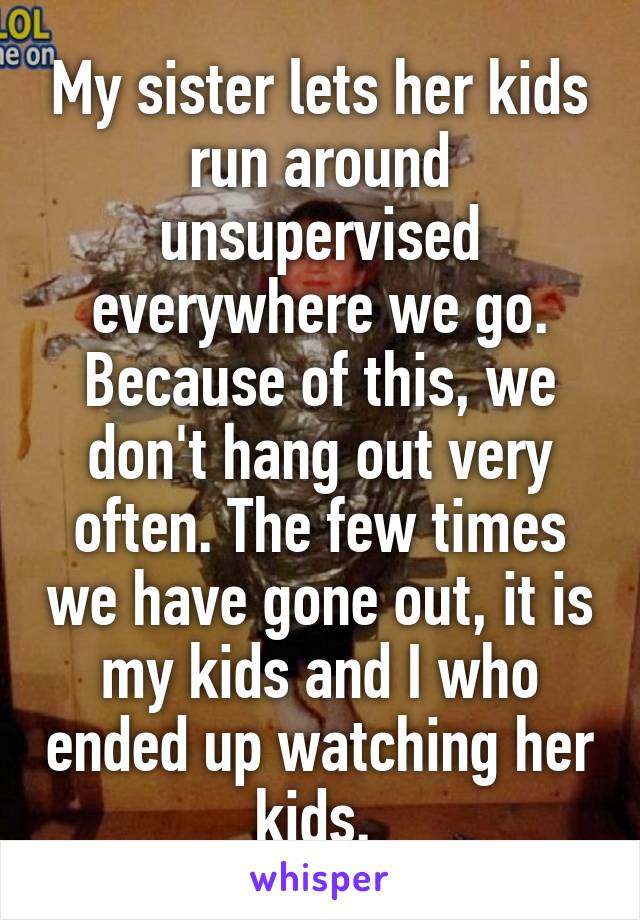 My sister lets her kids run around unsupervised everywhere we go. Because of this, we don't hang out very often. The few times we have gone out, it is my kids and I who ended up watching her kids. 