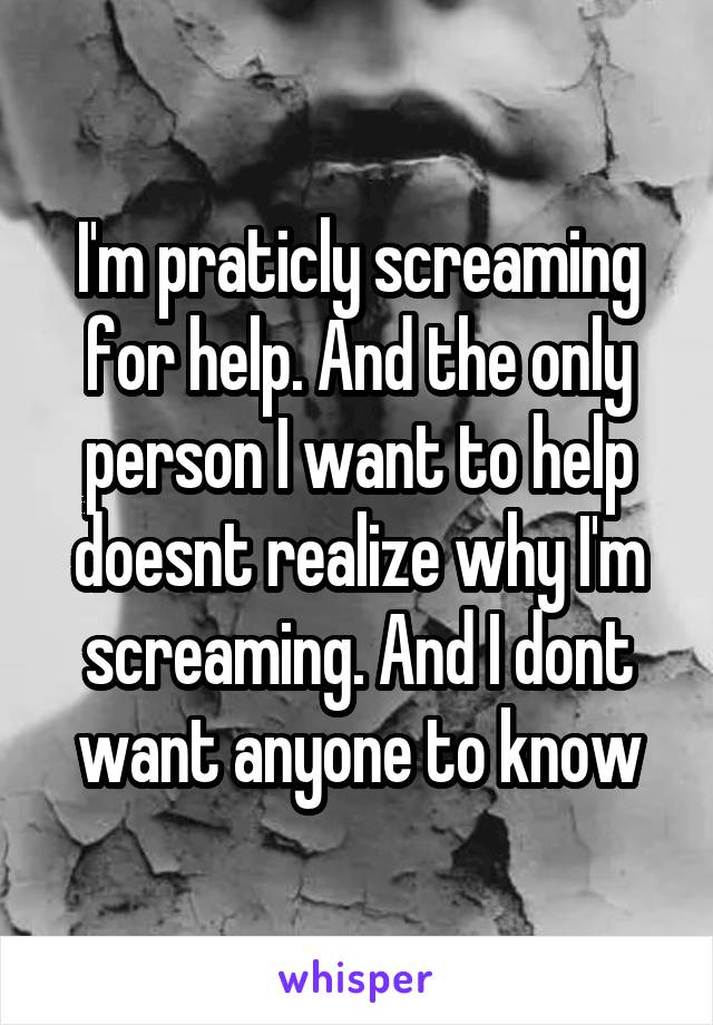 I'm praticly screaming for help. And the only person I want to help doesnt realize why I'm screaming. And I dont want anyone to know