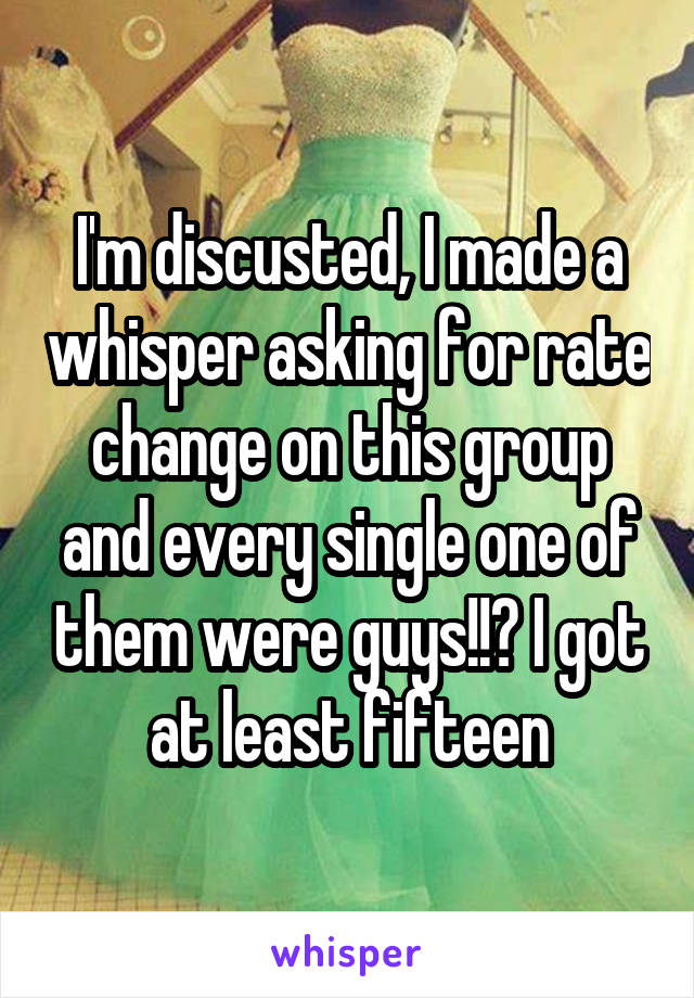 I'm discusted, I made a whisper asking for rate change on this group and every single one of them were guys!!? I got at least fifteen