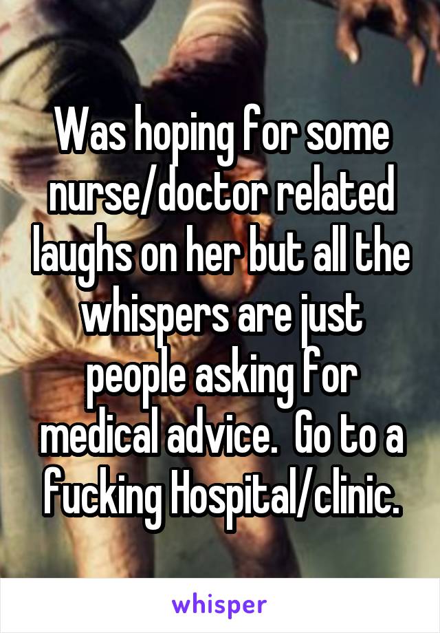 Was hoping for some nurse/doctor related laughs on her but all the whispers are just people asking for medical advice.  Go to a fucking Hospital/clinic.