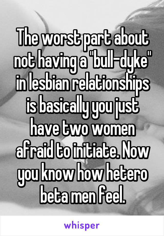 The worst part about not having a "bull-dyke" in lesbian relationships is basically you just have two women afraid to initiate. Now you know how hetero beta men feel.