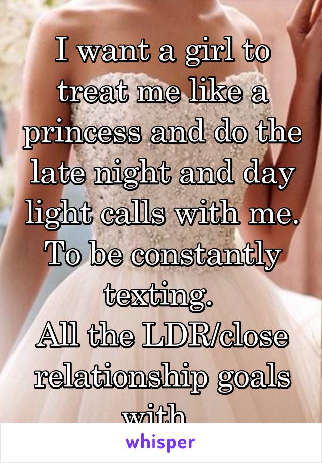 I want a girl to treat me like a princess and do the late night and day light calls with me. To be constantly texting. 
All the LDR/close relationship goals with. 