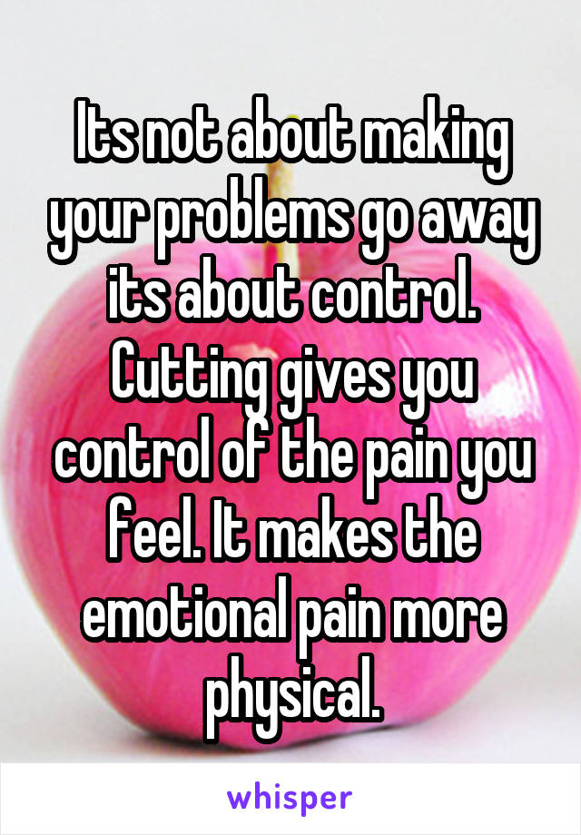 Its not about making your problems go away its about control. Cutting gives you control of the pain you feel. It makes the emotional pain more physical.