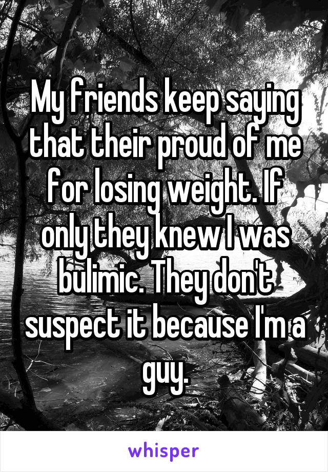 My friends keep saying that their proud of me for losing weight. If only they knew I was bulimic. They don't suspect it because I'm a guy.