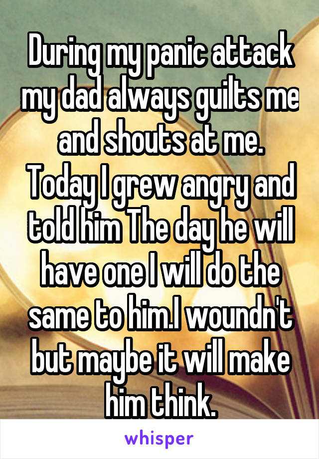 During my panic attack my dad always guilts me and shouts at me. Today I grew angry and told him The day he will have one I will do the same to him.I woundn't but maybe it will make him think.