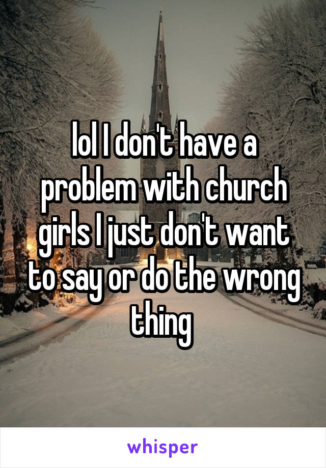 lol I don't have a problem with church girls I just don't want to say or do the wrong thing 