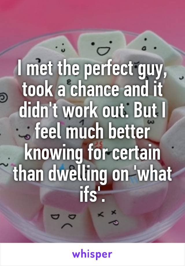 I met the perfect guy, took a chance and it didn't work out. But I feel much better knowing for certain than dwelling on 'what ifs'.