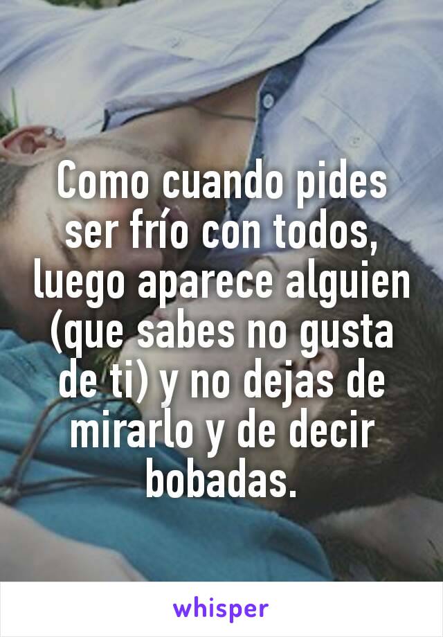 Como cuando pides ser frío con todos, luego aparece alguien (que sabes no gusta de ti) y no dejas de mirarlo y de decir bobadas.