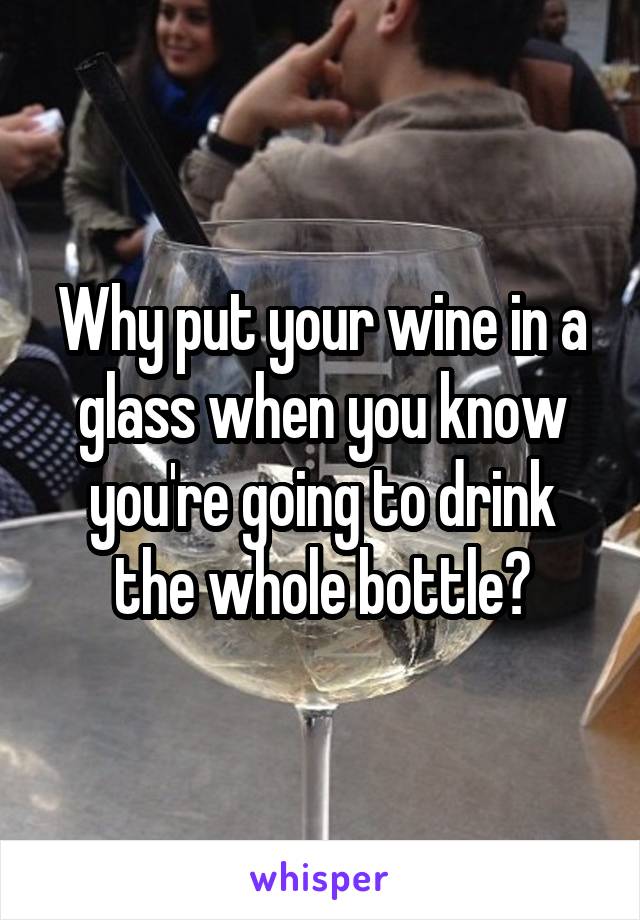 Why put your wine in a glass when you know you're going to drink the whole bottle?