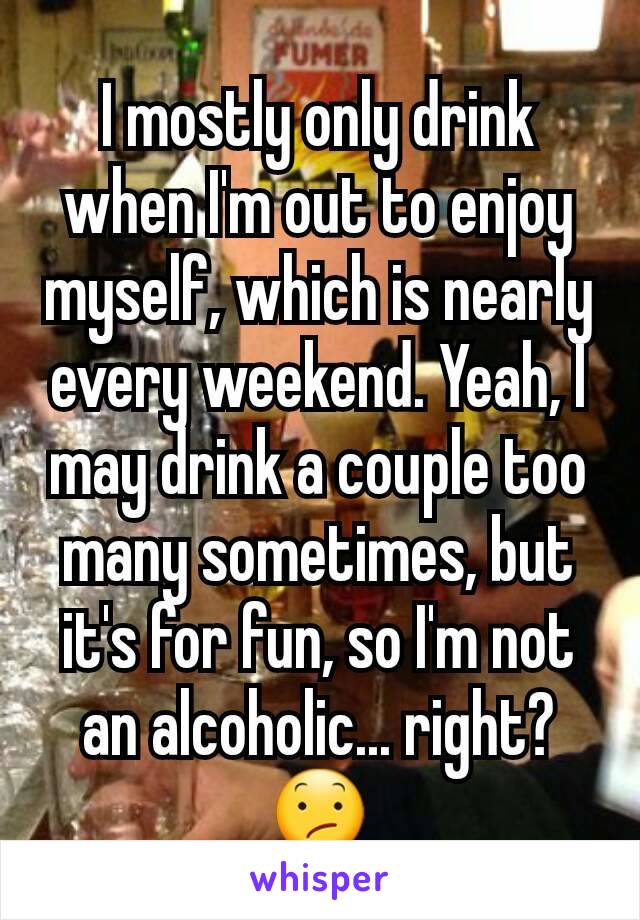 I mostly only drink when I'm out to enjoy myself, which is nearly every weekend. Yeah, I may drink a couple too many sometimes, but it's for fun, so I'm not an alcoholic... right? 😕