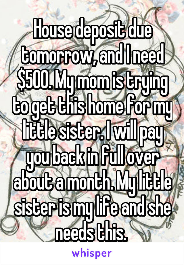 House deposit due tomorrow, and I need $500. My mom is trying to get this home for my little sister. I will pay you back in full over about a month. My little sister is my life and she needs this. 