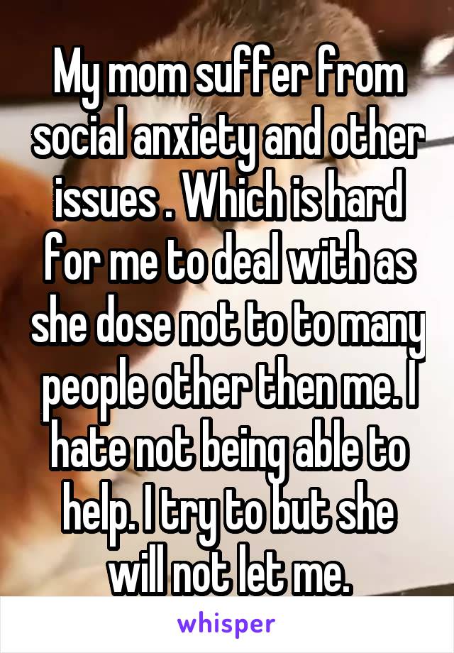 My mom suffer from social anxiety and other issues . Which is hard for me to deal with as she dose not to to many people other then me. I hate not being able to help. I try to but she will not let me.