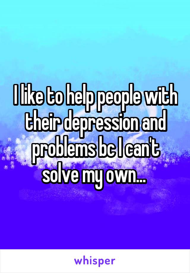 I like to help people with their depression and problems bc I can't solve my own... 